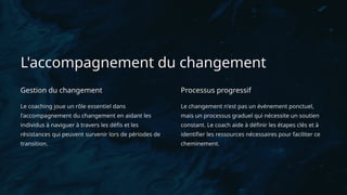 L'accompagnement du changement
Gestion du changement
Le coaching joue un rôle essentiel dans
l'accompagnement du changement en aidant les
individus à naviguer à travers les défis et les
résistances qui peuvent survenir lors de périodes de
transition.
Processus progressif
Le changement n'est pas un événement ponctuel,
mais un processus graduel qui nécessite un soutien
constant. Le coach aide à définir les étapes clés et à
identifier les ressources nécessaires pour faciliter ce
cheminement.
 