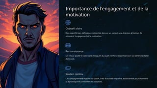 Importance de l'engagement et de la
motivation
Objectifs clairs
Des objectifs bien définis permettent de donner un sens et une direction à l'action. Ils
stimulent l'engagement et la motivation.
Reconnaissance
Un retour positif et valorisant de la part du coach renforce la confiance en soi et l'envie d'aller
de l'avant.
Soutien continu
L'accompagnement régulier du coach, avec écoute et empathie, est essentiel pour maintenir
la dynamique et surmonter les obstacles.
 