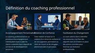 Définition du coaching professionnel
Accompagnement Personnalisé
Le coaching professionnel est un
processus d'accompagnement
individualisé visant à aider les
clients à atteindre leurs objectifs de
carrière et de développement
personnel.
Relation de Confiance
Cette relation se base sur la
création d'un climat de confiance et
de non-jugement, permettant au
client de s'ouvrir et de s'engager
pleinement dans le processus.
Facilitation du Changement
Le coach aide le client à identifier
ses ressources, à se fixer des
objectifs clairs et à mettre en place
des actions concrètes pour
favoriser son évolution
professionnelle.
 