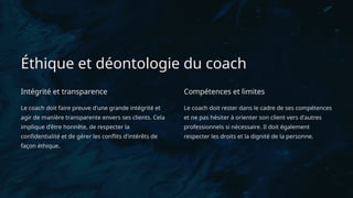 Éthique et déontologie du coach
Intégrité et transparence
Le coach doit faire preuve d'une grande intégrité et
agir de manière transparente envers ses clients. Cela
implique d'être honnête, de respecter la
confidentialité et de gérer les conflits d'intérêts de
façon éthique.
Compétences et limites
Le coach doit rester dans le cadre de ses compétences
et ne pas hésiter à orienter son client vers d'autres
professionnels si nécessaire. Il doit également
respecter les droits et la dignité de la personne.
 