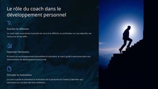Le rôle du coach dans le
développement personnel
Susciter la réflexion
Le coach aide la personne à prendre du recul et à réfléchir en profondeur sur ses objectifs, ses
ressources et ses défis.
Favoriser l'évolution
À travers un accompagnement bienveillant et stimulant, le coach guide la personne dans son
cheminement de développement personnel.
Stimuler la motivation
Le coach suscite et entretient la motivation de la personne en l'aidant à identifier ses
aspirations et à se fixer des buts ambitieux.
 