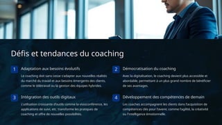 Défis et tendances du coaching
1 Adaptation aux besoins évolutifs
Le coaching doit sans cesse s'adapter aux nouvelles réalités
du marché du travail et aux besoins émergents des clients,
comme le télétravail ou la gestion des équipes hybrides.
2 Démocratisation du coaching
Avec la digitalisation, le coaching devient plus accessible et
abordable, permettant à un plus grand nombre de bénéficier
de ses avantages.
3 Intégration des outils digitaux
L'utilisation croissante d'outils comme la visioconférence, les
applications de suivi, etc. transforme les pratiques de
coaching et offre de nouvelles possibilités.
4 Développement des compétences de demain
Les coaches accompagnent les clients dans l'acquisition de
compétences clés pour l'avenir, comme l'agilité, la créativité
ou l'intelligence émotionnelle.
 