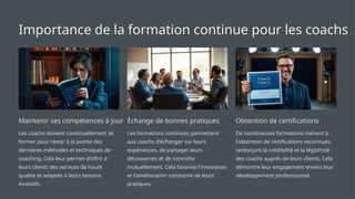 Importance de la formation continue pour les coachs
Maintenir ses compétences à jour
Les coachs doivent continuellement se
former pour rester à la pointe des
dernières méthodes et techniques de
coaching. Cela leur permet d'offrir à
leurs clients des services de haute
qualité et adaptés à leurs besoins
évolutifs.
Échange de bonnes pratiques
Les formations continues permettent
aux coachs d'échanger sur leurs
expériences, de partager leurs
découvertes et de s'enrichir
mutuellement. Cela favorise l'innovation
et l'amélioration constante de leurs
pratiques.
Obtention de certifications
De nombreuses formations mènent à
l'obtention de certifications reconnues,
renforçant la crédibilité et la légitimité
des coachs auprès de leurs clients. Cela
démontre leur engagement envers leur
développement professionnel.
 