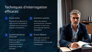 Techniques d'interrogation
efficaces
1 Écoute active
Être attentif aux réponses du
client, montrer de l'intérêt et
reformuler pour s'assurer de
la bonne compréhension.
2 Questions ouvertes
Utiliser des questions
commençant par "comment",
"pourquoi" ou "que" pour
encourager des réponses
développées.
3 Questionnement en
entonnoir
Débuter par des questions
larges puis affiner
progressivement pour
approfondir un sujet
spécifique.
4 Écoute réflexive
Reformuler les propos du
client pour vérifier la
compréhension et encourager
l'introspection.
 
