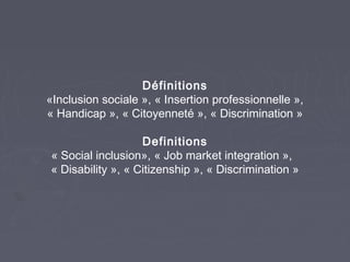 Définitions
«Inclusion sociale », « Insertion professionnelle »,
« Handicap », « Citoyenneté », « Discrimination »
Definitions
« Social inclusion», « Job market integration »,
« Disability », « Citizenship », « Discrimination »

 