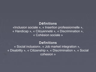 Définitions
«Inclusion sociale », « Insertion professionnelle »,
« Handicap », « Citoyenneté », « Discrimination »,
« Cohésion sociale »
Definitions
« Social inclusion», « Job market integration »,
« Disability », « Citizenship », « Discrimination », « Social
cohesion »

 