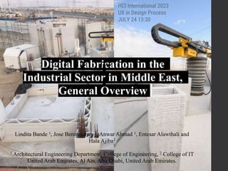 Digital Fabrication in the
Industrial Sector in Middle East,
General Overview
Lindita Bande 1, Jose Berengueres 2, Anwar Ahmad 1, Entesar Alawthali and
Hala Ajiba2
1 Architectural Engineering Department, College of Engineering, 2 College of IT
United Arab Emirates, Al Ain, Abu Dhabi, United Arab Emirates.
HCI International 2023
UX in Design Process
JULY 24 13:30
 