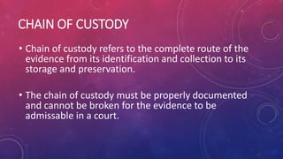CHAIN OF CUSTODY
• Chain of custody refers to the complete route of the
evidence from its identification and collection to its
storage and preservation.
• The chain of custody must be properly documented
and cannot be broken for the evidence to be
admissable in a court.
 