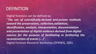 DEFINITION
Digital forensics can be defined as:
“The use of scientifically derived and proven methods
toward the preservation, collection,validation,
identification, analysis, interpretation, documentation
and presentation of digital evidence derived from digital
sources for the purpose of facilitating or furthering the
reconstruction of events [...]”,
Digital Forensic Research Workshop (DFRWS), 2001
 