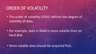 ORDER OF VOLATILITY
• The order of volatility (OOV) defines the degree of
volatility of data.
• For example, data in RAM is more volatile than on
hard disk.
• More volatile data should be acquired first.
 