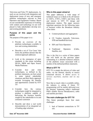 Television and Telco TV deployments. As       Who is this paper aimed at
such we are involved with integration and     This paper addresses a wide range of
deployment issues of new and emergent         technical issues so is likely to be off interest
platform technologies relevant to both        to CEO‟s, CTO‟s, COO‟s and those with
Operators and Equipment Vendors. Based        and interest in OTT TV design and
on our considerable experience of working     deployment matters. The paper answers
with vendors and technology we are well       important questions for the following types
placed to help stakeholders develop new       of business within the Broadcast industry
and existing platforms                        value chain:
Purpose of this paper and the                       Content producers and aggregators
series
The purpose of this paper is to:-                   CE Vendors (typically Television,
                                                     STB and handheld devices)
      Provide an overview of the
       platform technologies available to           ISPs and Telco Operators
       new and existing stakeholders
                                                    Traditional       Operators      (Cable,
      Describe a set of „Use Cases‟ that            Satellite, etc)
       forms the problem domain that the
       solution/approach addresses            This is the first in a series of three papers
                                              that will build on the previous paper
      Look at the emergence of open          culminating in a detailed technical analysis
       standards in this arena including      of the platform issues associated with a
       DLNA, DRM and Open Source              number of the defined problem statements.
       Media Platforms
                                              What is OTT TV
      Consider      how       and     what   OTT TV is simply the delivery of video and
       technologies, as defined in the        audio, via the internet, directly to user(s)
       problem statements, are best suited    connected devices. It allows access to
       to some typical stakeholder            services anywhere, anytime and on any
       situations and their likely approach   device.
       towards leveraging the benefits
       and opportunities created by OTT       Now that so much video is available online,
       TV                                     the industry is asking if future TV
                                              programming will be mainly delivered over
      Consider    how      the    various    the Internet, bypassing today's traditional
       technologies might be integrated to    PSB‟s (Public Service Broadcasters), cable
       produce a platform capable of          and satellite providers.
       delivering the business benefits
       sought by the stakeholder to its end   The main challenges for OTT TV
       consumer customers                     This future paradigm faces four main
                                              challenges
      Describe and show a real world
       demonstration of an integrated set        1. lack of Internet connections to TV
       of leading edge solutions                    sets

       th
Date: 20 November 2009                                  Document Number: E2009-269
 