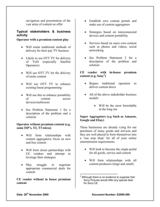 navigation and presentation of the              Establish own content portals and
       vast array of content on offer                   make use of content aggregators

Typical stakeholders & business                        Strategies based on interconnected
activity                                                devices and content portability
Operator with a premium content play
                                                       Services based on users own content
      Will retain traditional methods of               such as photos and videos, social
       delivery for their pay TV business               networking

      Likely to use OTT TV for delivery               See Problem Statement 2 for a
       of VoD (especially Satellite                     description of the problem and
       Operators)                                       solution

      Will use OTT TV for the delivery       CE vendor with             in-house     premium
       of niche content                       content (e.g. Sony2)

      Will use OTT TV to enhance                      Bypass traditional operators          to
       existing linear programming                      deliver content direct

      Will use this to enhance portability            All of the above stakeholder business
       of          content          across              models
       devices/multiroom
                                                               Will be the most formidable
      See Problem Statement 1 for a                            in the long run
       description of the problem and a
       solution                               Super Aggregators (e.g Such as Amazon,
                                              Google and Ebay)
Operator without premium content (e.g.
some ISP’s, T2, T3 telcos)                    These businesses are already vying for our
                                              purchases of many goods and services and
      Will form relationships with           they are well placed to form themselves into
       content aggregators; focus on new      a „one stop shop‟ for all of your online
       and free content                       entertainment requirements.

      Will form closer partnerships with              Will look to become the single portal
       CE vendors and attempt to                        for all goods, service and content
       leverage their strategies
                                                       Will form relationships with all
      May     struggle to    negotiate                 content producers (large and small)
       appropriate commercial deals for
       content
                                              2
                                                  Although there is no evidence to suppose that
CE vendor without in house premium                  Sony Pictures would offer any special deal
content                                             for Sony CE


       th
Date: 20 November 2009                                    Document Number: E2009-269
 