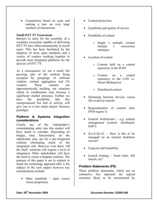    Competition based on scale and                Content protection
       making a turn on very large
       numbers of transactions                       Scalability and quality of service

Small OTT TV Ecosystems                              Portability of content
Barriers to entry for the assembly of a
complete ecosystem capable of delivering                 o Single v multiple content
OTT TV have fallen dramatically in recent                  formats    v    conversion
years. This has been facilitated by the                    strategies
adoption of more open standards and a
variety of vendors working together to               Location of content
provide more integrated platforms for the
delivery of OTT TV.                                      o Content held on a central
                                                           repository in the WAN
As a consequence we see a small, but
growing, part of the markets being                       o Content    on    a  central
occupied by groupings of software                          repository in the LAN i.e.
vendors, content aggregators and CE                        Home Mediaserver
vendors.       These        clusters   are
opportunistically building out solutions                 o Distributed content
which in combination may become a
significant market presence. Further we              Streaming between devices versus
have     the     possibility     that this            file or device transfer
entrepreneurial hot bed of activity will
give rise to a new major player/ business            Regionalisation   of     content     (like
paradigm.                                             DVD region 1)
Platform & Systems Integration
considerations                                       General Architecture – e.g. content
                                                      management (central, distributed,
Clearly any of the „stakeholder‟s                     both?)
contemplating entry into this market will
have much to consider. Depending on
                                                     Q.o.S./Q.o.E. – How is this to be
budget, time, functionality, etc the
                                                      managed on an internet backbone
stakeholder may opt for a pre-integrated
                                                      service?
solution eliminating much of the
integration risk. However even these „off
                                                     Capacity and Scalability
the shelf‟ solutions will require a level of
integration. Other stakeholders will have
the need to create a bespoke solution. The           Launch strategy – Scale trials, full
purpose of this paper is not to explain in            launch, etc?
detail the technology approach (this is the
subject of the next paper) however key         Problem Statements (PS)
considerations include:                        These problem statements, whilst not an
                                               exhaustive list, represent the typical
      Open standards / open source            scenarios likely to be encountered by
       versus proprietary

        th
Date: 20 November 2009                                  Document Number: E2009-269
 