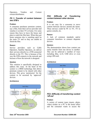 Operators,    Vendors      and     Content
owners/distributors.
                                              PS2:    Difficulty of   Transferring
PS 1: Transfer of content between             content between other devices
two STB’s
                                              Problem
Problem                                       It is not easy for a consumer to move
A consumer purchases premium content,         content between devices around the home.
say a film, from their service provider and   These devices could be PC to TV, TV to
watches it on their TV at home. For some      games console, etc.
reason they have to leave the house and
plan to watch the film later. When they get   Reason
home someone else is watching sport on        A lack of common standards and/or
the main TV and so they are unable to         consumer knowhow to connect disparate
finish the film.                              devices.

Reason                                        Solution
Service providers such as Cable               The demonstration shows how content can
Operators, Satellite Operators, etc deliver   easily transfer from one device to another.
their services directly to a STB connected    This can be achieved a number of ways
directly to the TV. This is because of the    including dlna, wi-fi, USB drive or even
way the STB connects to the network and       using a SD card.
because of how the network is designed.

Solution                                      Architecture
This solution is specifically designed to                                         Back Office
address this issue. At the heart of the
system is a DRM technology that allows
premium content to be shared with other         Content Server ‘1’
                                                                                   Portal/
                                                                                                         DRM Server
devices. This gives „permission‟ for the          Content
                                                Content Server ‘n’
                                                                                  Web Store

content to be accessed by „approved‟
devices.
                                                                                    Client App
Architecture                                                                LAN
                                                                                      STB
                                                               Client App                          Client App
                                                                                    Home
                                                                     PC           DRM ‘Cloud’    Games Console


                                                                                     dlna




                                              PS3: Difficulty of transferring content
                                              ‘off-net’
                                              Problem
                                              A variety of content types (music, photo,
                                              video) resides on a PC in the home office
                                              and the consumer wants to access the


         th
Date: 20 November 2009                                           Document Number: E2009-269
 