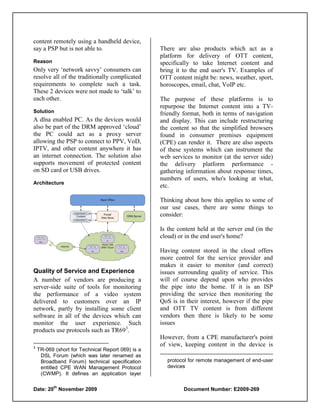 content remotely using a handheld device,
say a PSP but is not able to.                      There are also products which act as a
                                                   platform for delivery of OTT content,
Reason                                             specifically to take Internet content and
Only very „network savvy‟ consumers can            bring it to the end user's TV. Examples of
resolve all of the traditionally complicated       OTT content might be: news, weather, sport,
requirements to complete such a task.              horoscopes, email, chat, VoIP etc.
These 2 devices were not made to „talk‟ to
each other.                                        The purpose of these platforms is to
                                                   repurpose the Internet content into a TV-
Solution                                           friendly format, both in terms of navigation
A dlna enabled PC. As the devices would            and display. This can include restructuring
also be part of the DRM approved „cloud‟           the content so that the simplified browsers
the PC could act as a proxy server                 found in consumer premises equipment
allowing the PSP to connect to PPV, VoD,           (CPE) can render it. There are also aspects
IPTV, and other content anywhere it has            of these systems which can instrument the
an internet connection. The solution also          web services to monitor (at the server side)
supports movement of protected content             the delivery platform performance -
on SD card or USB drives.                          gathering information about response times,
                                                   numbers of users, who's looking at what,
Architecture
                                                   etc.

                                                   Thinking about how this applies to some of
                                                   our use cases, there are some things to
                                                   consider:

                                                   Is the content held at the server end (in the
                                                   cloud) or in the end user's home?

                                                   Having content stored in the cloud offers
                                                   more control for the service provider and
                                                   makes it easier to monitor (and correct)
Quality of Service and Experience                  issues surrounding quality of service. This
A number of vendors are producing a                will of course depend upon who provides
server-side suite of tools for monitoring          the pipe into the home. If it is an ISP
the performance of a video system                  providing the service then monitoring the
delivered to customers over an IP                  QoS is in their interest, however if the pipe
network, partly by installing some client          and OTT TV content is from different
software in all of the devices which can           vendors then there is likely to be some
monitor the user experience. Such                  issues
products use protocols such as TR693.
                                                   However, from a CPE manufacturer's point
3
                                                   of view, keeping content in the device is
    TR-069 (short for Technical Report 069) is a
     DSL Forum (which was later renamed as
     Broadband Forum) technical specification        protocol for remote management of end-user
     entitled CPE WAN Management Protocol            devices
     (CWMP). It defines an application layer

           th
Date: 20 November 2009                                      Document Number: E2009-269
 