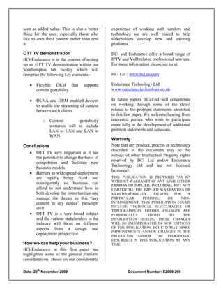 seen as added value. This is also a better   experience of working with vendors and
thing for the user, especially those who     technology we are well placed to help
like to own their content rather than rent   stakeholders develop new and existing
it.                                          platforms.

OTT TV demonstration                         BCi and Endurance offer a broad range of
BCi-Endurance is in the process of setting   IPTV and VoD related professional services.
up an OTT TV demonstration within our        For more information please see us at:
Southampton lab facility which will
comprise the following key elements:-        BCi Ltd : www.bci.eu.com

      Flexible DRM that         supports    Endurance Technology Ltd:
       content portability                   www.endurancetechnology.co.uk

      DLNA and DRM enabled devices          In future papers BCi-End will concentrate
       to enable the streaming of content    on working through some of the detail
       between such clients                  related to the problem statements identified
                                             in this first paper. We welcome hearing from
            o Content         portability    interested parties who wish to participate
              scenarios will in include      more fully in the development of additional
              LAN to LAN and LAN to          problem statements and solutions.
              WAN
                                             Warranty
Conclusions                                  Note that any product, process or technology
                                             described in the document may be the
   OTT TV very important as it has
                                             subject of other Intellectual Property rights
     the potential to change the basis of
                                             reserved by BCi Ltd and/or Endurance
     competition and facilitate new
                                             Technology Ltd and are not licensed
     business models
                                             hereunder.
   Barriers to widespread deployment
     are rapidly being fixed and             THIS PUBLICATION IS PROVIDED "AS IS"
                                             WITHOUT WARRANTY OF ANY KIND, EITHER
     consequently no business can
                                             EXPRESS OR IMPLIED, INCLUDING, BUT NOT
     afford to not understand how to         LIMITED TO, THE IMPLIED WARRANTIES OF
     both develop the opportunities and      MERCHANTABILITY,     FITNESS    FOR   A
     manage the threats in this “any         PARTICULAR     PURPOSE,     OR     NON-
     content to any device” paradigm         INFRINGEMENT. THIS PUBLICATION COULD
                                             INCLUDE TECHNICAL INACCURACIES OR
     shift
                                             TYPOGRAPHICAL ERRORS. CHANGES ARE
   OTT TV is a very broad subject           PERIODICALLY      ADDED      TO     THE
     and the various stakeholders in the     INFORMATION HEREIN; THESE CHANGES
     industry will focus on different        WILL BE INCORPORATED IN NEW EDITIONS
     aspects from a design and               OF THE PUBLICATION. BCI LTD MAY MAKE
                                             IMPROVEMENTS AND/OR CHANGES IN THE
     deployment perspective                  PRODUCT(S) AND/OR THE PROGRAM(S)
                                             DESCRIBED IN THIS PUBLICATION AT ANY
How we can help your business?               TIME.
BCi-Endurance in this first paper has
highlighted some of the general platform
considerations. Based on our considerable

       th
Date: 20 November 2009                                Document Number: E2009-269
 