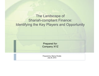 The Landscape of
         Shariah-compliant Finance:
Identifying the Key Players and Opportunity




                Prepared for:
                Company XYZ


                Prepared by: Manny Peralta
                      July 25, 2012
 