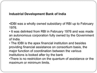 Industrial Development Bank of India

•IDBI was a wholly owned subsidiary of RBI up to February
1976.
• It was delinked from RBI in February 1976 and was made
an autonomous corporation fully owned by the Government
of India.
• The IDBI is the apex financial institution and besides
providing financial assistance on consortium basis, the
major function of coordination between the various
institutions is looked after by the bank
•There is no restriction on the quantum of assistance or the
maximum or minimum limits.

 