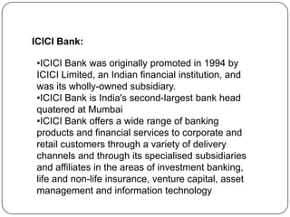 ICICI Bank:
•ICICI Bank was originally promoted in 1994 by
ICICI Limited, an Indian financial institution, and
was its wholly-owned subsidiary.
•ICICI Bank is India's second-largest bank head
quatered at Mumbai
•ICICI Bank offers a wide range of banking
products and financial services to corporate and
retail customers through a variety of delivery
channels and through its specialised subsidiaries
and affiliates in the areas of investment banking,
life and non-life insurance, venture capital, asset
management and information technology

 