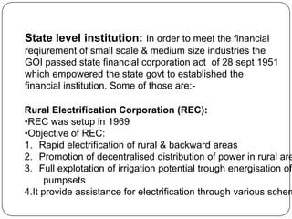 State level institution: In order to meet the financial
reqiurement of small scale & medium size industries the
GOI passed state financial corporation act of 28 sept 1951
which empowered the state govt to established the
financial institution. Some of those are:-

Rural Electrification Corporation (REC):
•REC was setup in 1969
•Objective of REC:
1. Rapid electrification of rural & backward areas
2. Promotion of decentralised distribution of power in rural are
3. Full explotation of irrigation potential trough energisation of
pumpsets
4.It provide assistance for electrification through various schem

 