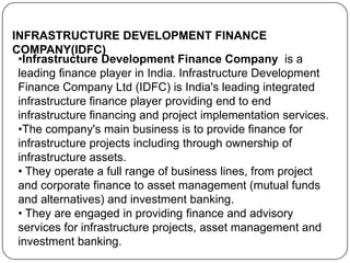 INFRASTRUCTURE DEVELOPMENT FINANCE
COMPANY(IDFC)
•Infrastructure Development Finance Company is a
leading finance player in India. Infrastructure Development
Finance Company Ltd (IDFC) is India's leading integrated
infrastructure finance player providing end to end
infrastructure financing and project implementation services.
•The company's main business is to provide finance for
infrastructure projects including through ownership of
infrastructure assets.
• They operate a full range of business lines, from project
and corporate finance to asset management (mutual funds
and alternatives) and investment banking.
• They are engaged in providing finance and advisory
services for infrastructure projects, asset management and
investment banking.

 