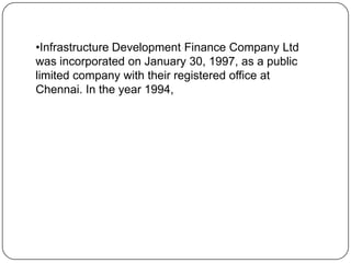 •Infrastructure Development Finance Company Ltd
was incorporated on January 30, 1997, as a public
limited company with their registered office at
Chennai. In the year 1994,

 
