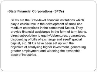 •State Financial Corporations (SFCs)
SFCs are the State-level financial institutions which
play a crucial role in the development of small and
medium enterprises in the concerned States. They
provide financial assistance in the form of term loans,
direct subscription to equity/debentures, guarantees,
discounting of bills of exchange and seed/ special
capital, etc. SFCs have been set up with the
objective of catalysing higher investment, generating
greater employment and widening the ownership
base of industries.

 