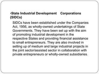 •State Industrial Development
(SIDCs)

Corporations

SIDCs have been established under the Companies
Act, 1956, as wholly-owned undertakings of State
Governments. They have been set up with the aim
of promoting industrial development in the
respective States and providing financial assistance
to small entrepreneurs. They are also involved in
setting up of medium and large industrial projects in
the joint sector/assisted sector in collaboration with
private entrepreneurs or wholly-owned subsidiaries.

 
