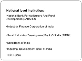 National level institution:
•National Bank For Agriculture And Rural
Development (NABARD)
•Industrial Finance Corporation of India

• Small Industries Development Bank Of India [SIDBI]
•State Bank of India

•Industrial Development Bank of India
•ICICI Bank

 