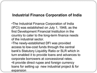 Industrial Finance Corporation of India
•The Industrial Finance Corporation of India
(IFCI) was established on July 1, 1948, as the
first Development Financial Institution in the
country to cater to the long-term finance needs
of the industrial sector.
•The newly-established DFI was provided
access to low-cost funds through the central
bank's Statutory Liquidity Ratio or SLR which in
turn enabled it to provide loans and advances to
corporate borrowers at concessional rates.
•It provide direct rupee and foreign currency
loans for setting up new industrial project & for
expansion

 