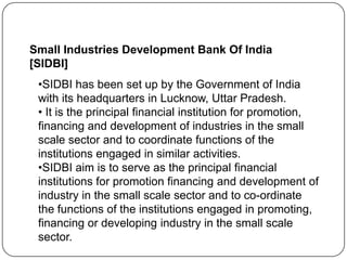 Small Industries Development Bank Of India
[SIDBI]

•SIDBI has been set up by the Government of India
with its headquarters in Lucknow, Uttar Pradesh.
• It is the principal financial institution for promotion,
financing and development of industries in the small
scale sector and to coordinate functions of the
institutions engaged in similar activities.
•SIDBI aim is to serve as the principal financial
institutions for promotion financing and development of
industry in the small scale sector and to co-ordinate
the functions of the institutions engaged in promoting,
financing or developing industry in the small scale
sector.

 