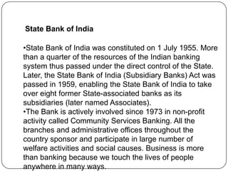 State Bank of India
•State Bank of India was constituted on 1 July 1955. More
than a quarter of the resources of the Indian banking
system thus passed under the direct control of the State.
Later, the State Bank of India (Subsidiary Banks) Act was
passed in 1959, enabling the State Bank of India to take
over eight former State-associated banks as its
subsidiaries (later named Associates).
•The Bank is actively involved since 1973 in non-profit
activity called Community Services Banking. All the
branches and administrative offices throughout the
country sponsor and participate in large number of
welfare activities and social causes. Business is more
than banking because we touch the lives of people
anywhere in many ways.

 