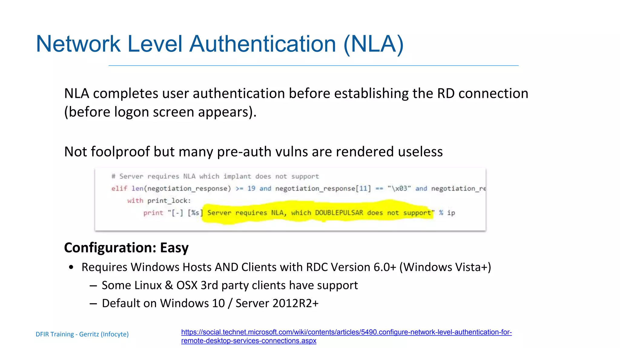 DFIR Training - Gerritz (Infocyte)
Validating integrity via live forensic analysis of a set of hosts
Network Level Authentication (NLA)
NLA completes user authentication before establishing the RD connection
(before logon screen appears).
Not foolproof but many pre-auth vulns are rendered useless
Configuration: Easy
• Requires Windows Hosts AND Clients with RDC Version 6.0+ (Windows Vista+)
– Some Linux & OSX 3rd party clients have support
– Default on Windows 10 / Server 2012R2+
https://social.technet.microsoft.com/wiki/contents/articles/5490.configure-network-level-authentication-for-
remote-desktop-services-connections.aspx
 