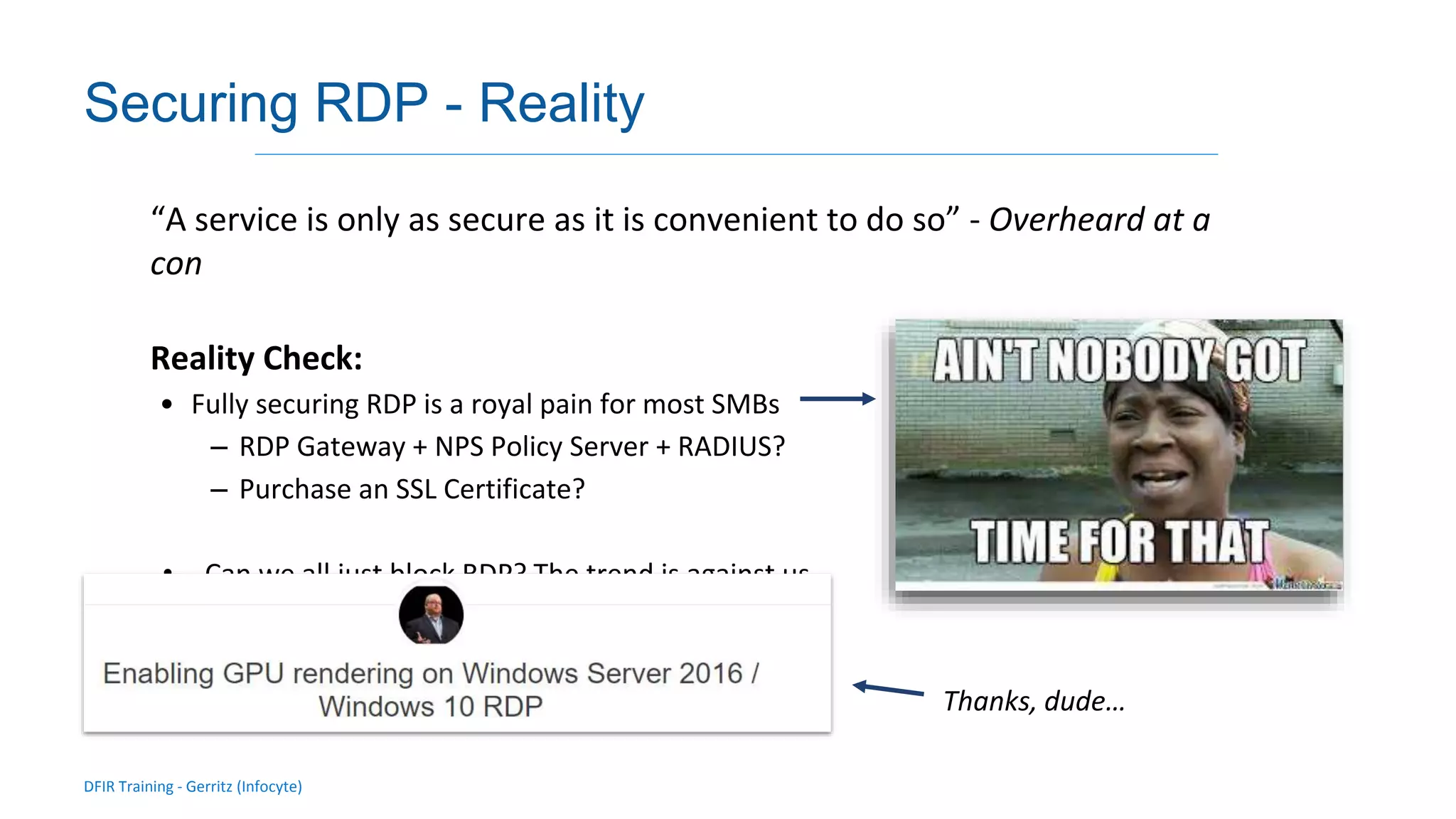 DFIR Training - Gerritz (Infocyte)
Validating integrity via live forensic analysis of a set of hosts
Securing RDP - Reality
“A service is only as secure as it is convenient to do so” - Overheard at a
con
Reality Check:
• Fully securing RDP is a royal pain for most SMBs
– RDP Gateway + NPS Policy Server + RADIUS?
– Purchase an SSL Certificate?
• Can we all just block RDP? The trend is against us...
Thanks, dude…
 