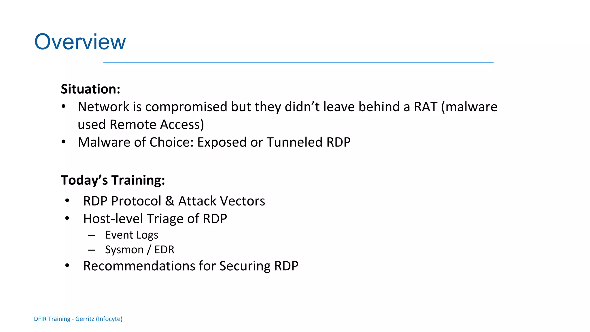 DFIR Training - Gerritz (Infocyte)
Validating integrity via live forensic analysis of a set of hosts
Overview
Situation:
• Network is compromised but they didn’t leave behind a RAT (malware
used Remote Access)
• Malware of Choice: Exposed or Tunneled RDP
Today’s Training:
• RDP Protocol & Attack Vectors
• Host-level Triage of RDP
– Event Logs
– Sysmon / EDR
• Recommendations for Securing RDP
 