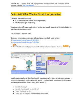 Romero, M., Roy, A, Lepage, A. (2016). Défis de programmation créative: du conte au code avec Scratch et Vibot.
Disponible à l'adresse: https://goo.gl/bBWGIk
Défi créatif #1a. Vibot et Scratch se présentent
Évaluation : Pensée informatique
● C3 (Littératie en lien au code et aux algorithmes))
● C6 (Approche agile et itérative)
Dans ce premier défi, nous vous invitons à corriger une coquille textuelle qui s’est glissé dans les
blocs de programmation Scratch.
Êtes-vous prêts à relever le défi?
Nous vous invitons à vous connecter à Scratch pour rejoindre le projet suivant:
FR: https://scratch.mit.edu/projects/144235341/
EN: https://scratch.mit.edu/projects/144228583/
(* Avant de commencer la programmation du défi, n’oubliez pas de remixer le projet en cliquant sur !)
Dans la partie gauche de l’interface Scratch vous trouverez les blocs de code correspondant à
l’animation. Nous vous invitons à modifier le texte (“Vibbbbbbbot le rrrrrrrrobot”) pour que Vibot
puisse se présenter avec son vrai nom (“Vibot le robot”).
● Scratch: “Bonjour!”
● Scratch: “Je m’appelle Scratch! Et toi?
● Vibot: “Enchanté, Scratch.”
● Vibot: “Moi, je m'appelle Vibbbbbbbot le rrrrrrrrobot.”
 