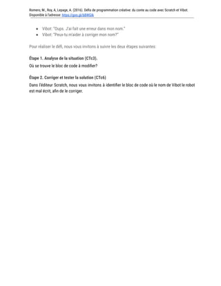 Romero, M., Roy, A, Lepage, A. (2016). Défis de programmation créative: du conte au code avec Scratch et Vibot.
Disponible à l'adresse: https://goo.gl/bBWGIk
● Vibot: “Oups. J’ai fait une erreur dans mon nom.”
● Vibot: “Peux-tu m'aider à corriger mon nom?”
Pour réaliser le défi, nous vous invitons à suivre les deux étapes suivantes:
Étape 1. Analyse de la situation (CTc3).
Où se trouve le bloc de code à modifier?
Étape 2. Corriger et tester la solution (CTc6)
Dans l’éditeur Scratch, nous vous invitons à identifier le bloc de code où le nom de Vibot le robot
est mal écrit, afin de le corriger.
 