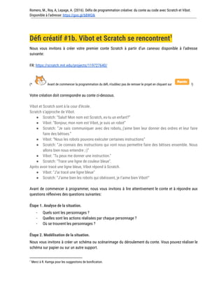 Romero, M., Roy, A, Lepage, A. (2016). Défis de programmation créative: du conte au code avec Scratch et Vibot.
Disponible à l'adresse: https://goo.gl/bBWGIk
Défi créatif #1b. Vibot et Scratch se rencontrent1
Nous vous invitons à créer votre premier conte Scratch à partir d’un canevas disponible à l’adresse
suivante:
FR: https://scratch.mit.edu/projects/119727640/
(* Avant de commencer la programmation du défi, n’oubliez pas de remixer le projet en cliquant sur !)
Votre création doit correspondre au conte ci-dessous.
Vibot et Scratch sont à la cour d’école.
Scratch s’approche de Vibot.
● Scratch: “Salut! Mon nom est Scratch, es-tu un enfant?”
● Vibot: “Bonjour, mon nom est Vibot, je suis un robot”
● Scratch: “Je sais communiquer avec des robots, j’aime bien leur donner des ordres et leur faire
faire des bêtises.”
● Vibot: “Nous les robots pouvons exécuter certaines instructions”
● Scratch: “Je connais des instructions qui vont nous permettre faire des bêtises ensemble. Nous
allons bien nous entendre ;-)”
● Vibot: "Tu peux me donner une instruction."
● Scratch: "Trace une ligne de couleur bleue".
Après avoir tracé une ligne bleue, Vibot répond à Scratch.
● Vibot: "J’ai tracé une ligne bleue"
● Scratch: “J’aime bien les robots qui obéissent, je t’aime bien Vibot!”
Avant de commencer à programmer, nous vous invitons à lire attentivement le conte et à répondre aux
questions réflexives des questions suivantes:
Étape 1. Analyse de la situation.
- Quels sont les personnages ?
- Quelles sont les actions réalisées par chaque personnage ?
- Où se trouvent les personnages ?
Étape 2. Modélisation de la situation.
Nous vous invitons à créer un schéma ou scénarimage du déroulement du conte. Vous pouvez réaliser le
schéma sur papier ou sur un autre support.
1
Merci à R. Kamga pour les suggestions de bonification.
 