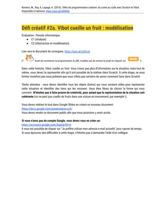 Romero, M., Roy, A, Lepage, A. (2016). Défis de programmation créative: du conte au code avec Scratch et Vibot.
Disponible à l'adresse: https://goo.gl/bBWGIk
Défi créatif #2a. Vibot cueille un fruit : modélisation
Évaluation : Pensée informatique
● C1 (Analyse)
● C2 (Abstraction et modélisation)
Lien vers le document de consignes: https://goo.gl/szlmJg
(* Avant de commencer la programmation du défi, n’oubliez pas de remixer le projet en cliquant sur !)
Dans cette histoire, Vibot cueille un fruit. Vous n’avez pas plus d’information sur la situation, mais tout de
même, vous devez la représenter afin qu’il soit possible de la réaliser dans Scratch. À cette étape, ne vous
limitez toutefois pas sous prétexte que vous n’êtes pas certains de savoir comment faire dans Scratch.
Tâche attendue : vous devez identifier tous les objets (lutins) qui vous seraient utiles pour représenter
cette situation et identifier des liens qui les unissent. Vous êtes libres de choisir la forme qui vous
convient. N’hésitez pas à faire preuve de créativité, pour autant que la représentation de la situation soit
cohérente (on ne peut pas cueillir de fruits dans une voiture en mouvement, par exemple !).
Vous devez réaliser le tout dans Google Slides en créant un nouveau document:
https://docs.google.com/presentation/u/0/
Vous devez rendre ce document public afin que nous puissions y avoir accès.
Si vous n’avez pas de compte Google, vous devez vous en créer un:
https://accounts.google.com/SignUp?hl=fr
Il vous est possible de cliquer sur “Je préfère utiliser mon adresse e-mail actuelle” pour sauver du temps.
Si vous éprouvez des difficultés à cette étape, n’hésitez pas à demander l’aide d’un collègue.
 