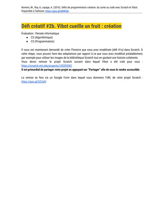 Romero, M., Roy, A, Lepage, A. (2016). Défis de programmation créative: du conte au code avec Scratch et Vibot.
Disponible à l'adresse: https://goo.gl/bBWGIk
Défi créatif #2b. Vibot cueille un fruit : création
Évaluation : Pensée informatique
● C3 (Algorithmique)
● C5 (Programmation)
Il vous est maintenant demandé de créer l’histoire que vous avez modélisée (défi #1a) dans Scratch. À
cette étape, vous pouvez faire des adaptations par rapport à ce que vous avez modélisé préalablement,
par exemple pour utiliser les images de la bibliothèque Scratch tout en gardant une histoire cohérente.
Vous devez remixer le projet Scratch suivant dans lequel Vibot a été créé pour vous :
https://scratch.mit.edu/projects/130395581
Il est primordial de partager votre projet en appuyant sur “Partager” afin de nous le rendre accessible.
La remise se fera via un Google Form dans lequel vous donnerez l’URL de votre projet Scratch :
https://goo.gl/SZ3slV
 