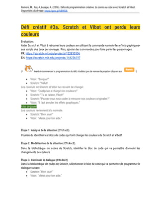 Romero, M., Roy, A, Lepage, A. (2016). Défis de programmation créative: du conte au code avec Scratch et Vibot.
Disponible à l'adresse: https://goo.gl/bBWGIk
Défi créatif #3a. Scratch et Vibot ont perdu leurs
couleurs
Évaluation :
Aider Scratch et Vibot à retrouver leurs couleurs en utilisant la commande «annuler les effets graphiques»
aux scripts des deux personnages. Puis, ajouter des commandes pour faire parler les personnages.
FR: https://scratch.mit.edu/projects/122835356
EN: https://scratch.mit.edu/projects/144236197
(* Avant de commencer la programmation du défi, n’oubliez pas de remixer le projet en cliquant sur !)
● Vibot: “Bonjour!”
● Scratch: “Salut!
Les couleurs de Scratch et Vibot ne cessent de changer.
● Vibot: “Quelqu’un a changé nos couleurs!”
● Scratch: “Tu as raison, Vibot!”
● Scratch: “Pouvez-vous nous aider à retrouver nos couleurs originales?”
● Vibot: “Il faut annuler les effets graphiques.”
À toi de jouer!
Les couleurs reviennent à la normale.
● Scratch: “Bien joué!”
● Vibot: “Merci pour ton aide.”
Étape 1. Analyse de la situation (CTc1sc3).
Pourrais-tu identifier les blocs de codes qui font changer les couleurs de Scratch et Vibot?
Étape 2. Modélisation de la situation (CTc4sc2).
Dans la bibliothèque de codes de Scratch, identifier le bloc de code qui va permettre d’annuler les
changements de couleurs.
Étape 3. Continuer le dialogue (CTc4sc2)
Dans la bibliothèque de codes de Scratch, sélectionner le bloc de code qui va permettre de programmer le
dialogue suivant:
● Scratch: “Bien joué!”
● Vibot: “Merci pour ton aide.”
 