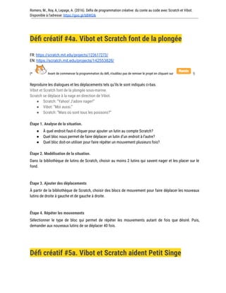 Romero, M., Roy, A, Lepage, A. (2016). Défis de programmation créative: du conte au code avec Scratch et Vibot.
Disponible à l'adresse: https://goo.gl/bBWGIk
Défi créatif #4a. Vibot et Scratch font de la plongée
FR: https://scratch.mit.edu/projects/123617273/
EN: https://scratch.mit.edu/projects/142553826/
(* Avant de commencer la programmation du défi, n’oubliez pas de remixer le projet en cliquant sur !)
Reproduire les dialogues et les déplacements tels qu’ils le sont indiqués ci-bas.
Vibot et Scratch font de la plongée sous-marine.
Scratch se déplace à la nage en direction de Vibot.
● Scratch: “Yahoo! J’adore nager!”
● Vibot: “Moi aussi.”
● Scratch: “Mais où sont tous les poissons?”
Étape 1. Analyse de la situation.
● À quel endroit faut-il cliquer pour ajouter un lutin au compte Scratch?
● Quel bloc nous permet de faire déplacer un lutin d’un endroit à l’autre?
● Quel bloc doit-on utiliser pour faire répéter un mouvement plusieurs fois?
Étape 2. Modélisation de la situation.
Dans la bibliothèque de lutins de Scratch, choisir au moins 2 lutins qui savent nager et les placer sur le
fond.
Étape 3. Ajouter des déplacements
À partir de la bibliothèque de Scratch, choisir des blocs de mouvement pour faire déplacer les nouveaux
lutins de droite à gauche et de gauche à droite.
Étape 4. Répéter les mouvements
Sélectionner le type de bloc qui permet de répéter les mouvements autant de fois que désiré. Puis,
demander aux nouveaux lutins de se déplacer 40 fois.
Défi créatif #5a. Vibot et Scratch aident Petit Singe
 