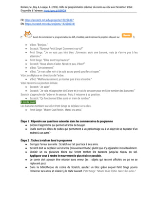Romero, M., Roy, A, Lepage, A. (2016). Défis de programmation créative: du conte au code avec Scratch et Vibot.
Disponible à l'adresse: https://goo.gl/bBWGIk
FR: https://scratch.mit.edu/projects/123266307
EN: https://scratch.mit.edu/projects/142608034/
(* Avant de commencer la programmation du défi, n’oubliez pas de remixer le projet en cliquant sur !)
● Vibot: “Bonjour.”
● Scratch: “Bonjour Petit Singe! Comment vas-tu?”
● Petit Singe: “Je ne vais pas très bien. J’aimerais avoir une banane, mais je n’arrive pas à les
atteindre.”
● Petit Singe: “Elles sont trop hautes!”
● Scratch: “Nous allons t’aider. N’est-ce pas, Vibot?”
● Vibot: “Certainement.”
● Vibot: “Je vais aller voir si je suis assez grand pour les attraper.”
Vibot se déplace en direction de l’arbre.
● Vibot: “Malheureusement, je n’arrive pas à les atteindre.”
Vibot revient à sa position initiale.
● Scratch: “Je sais!”
● Scratch: “Je vais m’approcher de l’arbre et je vais le secouer pour en faire tomber des bananes!”
Scratch s’approche de l’arbre et le secoue. Puis, il retourne à sa position.
● Scratch: “Ça fonctionne! Elles sont en train de tomber.”
À toi de jouer!
Les bananes tombent au sol et Petit Singe se déplace vers elles.
● Petit Singe: “Miam! Quel festin. Merci les amis.”
Étape 1 : Répondre aux questions suivantes dans les commentaires du programme
● Décrire l’algorithme qui permet à l’arbre de bouger.
● Quels sont les blocs de codes qui permettent à un personnage ou à un objet de se déplacer d’un
endroit à un autre?
Étape 2 : Tâches à réaliser dans le programme
● Corrigez l’erreur suivante : Scratch ne fait pas face à ses amis.
● Scratch doit se déplacer vers l’arbre (mouvement fluide) plutôt que d’y apparaître instantanément.
● Choisir un ou plusieurs blocs qui feront tomber les bananes jusqu’au niveau du sol.
Appliquez-vous à rendre le mouvement le plus réaliste possible.
● Le conte doit pouvoir être relancé sans erreur (ex : objets qui restent affichés ou qui ne se
replacent pas).
● Dans la bibliothèque de codes de Scratch, ajoutez un bloc grâce auquel Petit Singe pourra
remercier ses amis, et insérez-y le texte suivant. Petit Singe: “Miam! Quel festin. Merci les amis.”
 