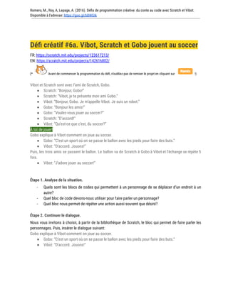 Romero, M., Roy, A, Lepage, A. (2016). Défis de programmation créative: du conte au code avec Scratch et Vibot.
Disponible à l'adresse: https://goo.gl/bBWGIk
Défi créatif #6a. Vibot, Scratch et Gobo jouent au soccer
FR: https://scratch.mit.edu/projects/123617213/
EN: https://scratch.mit.edu/projects/142616802/
(* Avant de commencer la programmation du défi, n’oubliez pas de remixer le projet en cliquant sur !)
Vibot et Scratch sont avec l’ami de Scratch, Gobo.
● Scratch: “Bonjour, Gobo!”
● Scratch: “Vibot, je te présente mon ami Gobo.”
● Vibot: “Bonjour, Gobo. Je m’appelle Vibot. Je suis un robot.”
● Gobo: “Bonjour les amis!”
● Gobo: “Voulez-vous jouer au soccer?”
● Scratch: “D’accord!”
● Vibot: “Qu’est-ce que c’est, du soccer?”
À toi de jouer!
Gobo explique à Vibot comment on joue au soccer.
● Gobo: “C’est un sport où on se passe le ballon avec les pieds pour faire des buts.”
● Vibot: “D’accord. Jouons!”
Puis, les trois amis se passent le ballon. Le ballon va de Scratch à Gobo à Vibot et l’échange se répète 5
fois.
● Vibot: “J’adore jouer au soccer!”
Étape 1. Analyse de la situation.
- Quels sont les blocs de codes qui permettent à un personnage de se déplacer d’un endroit à un
autre?
- Quel bloc de code devons-nous utiliser pour faire parler un personnage?
- Quel bloc nous permet de répéter une action aussi souvent que désiré?
Étape 2. Continuer le dialogue.
Nous vous invitons à choisir, à partir de la bibliothèque de Scratch, le bloc qui permet de faire parler les
personnages. Puis, insérer le dialogue suivant:
Gobo explique à Vibot comment on joue au soccer.
● Gobo: “C’est un sport où on se passe le ballon avec les pieds pour faire des buts.”
● Vibot: “D’accord. Jouons!”
 