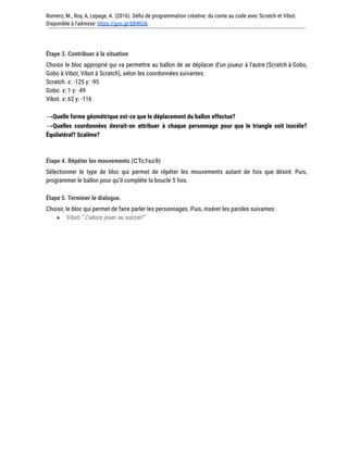 Romero, M., Roy, A, Lepage, A. (2016). Défis de programmation créative: du conte au code avec Scratch et Vibot.
Disponible à l'adresse: https://goo.gl/bBWGIk
Étape 3. Contribuer à la situation
Choisir le bloc approprié qui va permettre au ballon de se déplacer d’un joueur à l’autre (Scratch à Gobo,
Gobo à Vibot, Vibot à Scratch), selon les coordonnées suivantes:
Scratch. x: -125 y: -95
Gobo. x: 1 y: -49
Vibot. x: 62 y: -116
→Quelle forme géométrique est-ce que le déplacement du ballon effectue?
→Quelles coordonnées devrait-on attribuer à chaque personnage pour que le triangle soit isocèle?
Équilatéral? Scalène?
Étape 4. Répéter les mouvements (CTc1sc9)
Sélectionner le type de bloc qui permet de répéter les mouvements autant de fois que désiré. Puis,
programmer le ballon pour qu’il complète la boucle 5 fois.
Étape 5. Terminer le dialogue.
Choisir, le bloc qui permet de faire parler les personnages. Puis, insérer les paroles suivantes:
● Vibot: “J’adore jouer au soccer!”
 