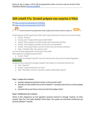 Romero, M., Roy, A, Lepage, A. (2016). Défis de programmation créative: du conte au code avec Scratch et Vibot.
Disponible à l'adresse: https://goo.gl/bBWGIk
Défi créatif #7a. Scratch prépare une surprise à Vibot
FR: https://scratch.mit.edu/projects/123763269/
EN: https://scratch.mit.edu/projects/142727239/
(* Avant de commencer la programmation du défi, n’oubliez pas de remixer le projet en cliquant sur !)
Scratch prépare une fête surprise pour Vibot. Dans la pièce décorée se trouvent tous les amis de Vibot.
● Scratch: “Bonjour!”
● Tous les amis: “Bonjour! Allo! Coucou! Salut! Hello!”
● Scratch: “Nous organisons une fête surprise pour l'anniversaire de Vibot.
● Scratch: “Dans quelques secondes, tous les amis vont disparaître.”
● Scratch: “Puis, lorsque Vibot va arriver, les amis vont sortir de leurs cachettes.”
● Gobo: “J’entends Vibot. Vite, cachons nous!”
Les amis de Vibot disparaissent, mais Scratch reste visible.
Vibot apparaît et se déplace jusqu’à Scratch.
● Scratch: “Vibot!”
Scratch envoie un message (“surprise”) à tous les amis pour leur dire qu’il est le temps d’apparaître.
À toi de jouer!
Lorsque les amis reçoivent le message (“surprise”) de Scratch, ils se montrent le bout du nez.
● Tous: “Surprise!!”
● Scratch: “Joyeux anniversaire, mon ami!”
● Vibot: “Wow! Merci, les amis. Vous êtes si gentils. Quelle belle surprise!”
Étape 1. Analyse de la situation.
● Quel bloc d’apparence permet de montrer un lutin qui était caché?
● Quel bloc de code contrôle force un lutin à attendre 1+ secondes avant de dire ou de faire quelque
chose?
● Comment fait-on pour faire en sorte qu’un lutin dise quelque chose?
Étape 2. Modélisation de la situation.
Choisir le bloc d’apparence qui fera apparaître, lorsqu’ils recevront le message “surprise”, les lutins
suivants: Giga, Pico, Tera, Gobo, Monkey2, Crab et Nano. Puis, ajouter une commande contrôle pour que
les lutins attendent 1 seconde.
 