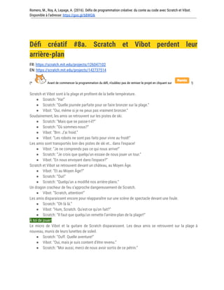 Romero, M., Roy, A, Lepage, A. (2016). Défis de programmation créative: du conte au code avec Scratch et Vibot.
Disponible à l'adresse: https://goo.gl/bBWGIk
Défi créatif #8a. Scratch et Vibot perdent leur
arrière-plan
FR: https://scratch.mit.edu/projects/126047102
EN: https://scratch.mit.edu/projects/142737514
(* Avant de commencer la programmation du défi, n’oubliez pas de remixer le projet en cliquant sur !)
Scratch et Vibot sont à la plage et profitent de la belle température.
● Scratch: “Ha!”
● Scratch: “Quelle journée parfaite pour se faire bronzer sur la plage.”
● Vibot: “Oui, même si je ne peux pas vraiment bronzer.”
Soudainement, les amis se retrouvent sur les pistes de ski.
● Scratch: “Mais que se passe-t-il?”
● Scratch: “Où sommes-nous?”
● Vibot: “Brrr. J’ai froid.”
● Vibot: “Les robots ne sont pas faits pour vivre au froid!”
Les amis sont transportés loin des pistes de ski et… dans l’espace!
● Vibot: “Je ne comprends pas ce qui nous arrive!”
● Scratch: “Je crois que quelqu'un essaie de nous jouer un tour.”
● Vibot: “En nous envoyant dans l'espace?”
Scratch et Vibot se retrouvent devant un château, au Moyen Âge.
● Vibot: “Et au Moyen Âge?”
● Scratch: “Oui!”
● Scratch: “Quelqu'un a modifié nos arrière-plans.”
Un dragon cracheur de feu s’approche dangereusement de Scratch.
● Vibot: “Scratch, attention!”
Les amis disparaissent encore pour réapparaître sur une scène de spectacle devant une foule.
● Scratch: “Oh là là.”
● Vibot: “Hum, Scratch. Qu'est-ce qu'on fait?”
● Scratch: “Il faut que quelqu'un remette l'arrière-plan de la plage!!”
À toi de jouer!
Le micro de Vibot et la guitare de Scratch disparaissent. Les deux amis se retrouvent sur la plage à
nouveau, munis de leurs lunettes de soleil.
● Scratch: “Ouff. Quelle aventure!”
● Vibot: “Oui, mais je suis content d’être revenu.”
● Scratch: “Moi aussi, merci de nous avoir sortis de ce pétrin.”
 