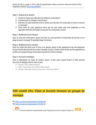 Romero, M., Roy, A, Lepage, A. (2016). Défis de programmation créative: du conte au code avec Scratch et Vibot.
Disponible à l'adresse: https://goo.gl/bBWGIk
Étape 1. Analyse de la situation.
● Où doit-on cliquer pour aller gérer les différents arrière-plans?
● Comment peut-on changer un arrière-plan?
● Quel bloc de code évènement doit-on utiliser pour basculer d’un arrière-plan à l’autre en recevant
un message?
● Quels blocs de code apparence est-ce que l’on doit utiliser pour faire disparaître et faire
apparaître différents lutin-objets en passant d’un arrière-plan à l’autre?
Étape 2. Modélisation de la situation.
Dans le script des arrière-plans, ajouter les blocs qui vont permettre à l’arrière-plan de basculer vers la
plage lorsque le message “fin spotlight-stage” est envoyé.
Étape 3. Modélisation de la situation.
Dans les scripts des lutins pour le micro et la guitare, ajouter le bloc approprié qui les fera disparaître
lorsque l’arrière-plan bascule de la scène à la plage. De plus, il faudra choisir le bloc qui fera apparaître les
lunettes et le parasol lorsque l’arrière-plan bascule de la scène à la plage.
Étape 4. Poursuivre le dialogue.
Dans la bibliothèque de codes de Scratch, ajouter un bloc grâce auquel Scratch et Vibot pourront
poursuivre le dialogue selon le texte suivant:
● Scratch: “Ouff. Quelle aventure!”
● Vibot: “Oui, mais je suis content d’être revenu.”
● Scratch: “Moi aussi, merci de nous avoir sortis de ce pétrin.”
Défi créatif #9a. Vibot et Scratch forment un groupe de
musique
FR: https://scratch.mit.edu/projects/126847033/
EN: https://scratch.mit.edu/projects/142792129
(* Avant de commencer la programmation du défi, n’oubliez pas de remixer le projet en cliquant sur !)
 