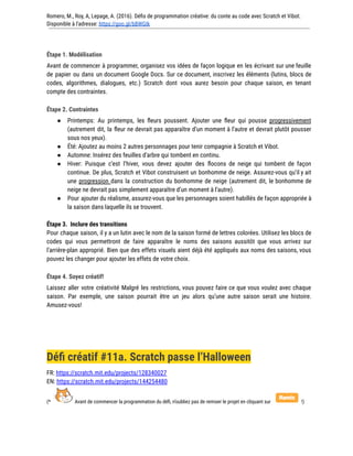 Romero, M., Roy, A, Lepage, A. (2016). Défis de programmation créative: du conte au code avec Scratch et Vibot.
Disponible à l'adresse: https://goo.gl/bBWGIk
Étape 1. Modélisation
Avant de commencer à programmer, organisez vos idées de façon logique en les écrivant sur une feuille
de papier ou dans un document Google Docs. Sur ce document, inscrivez les éléments (lutins, blocs de
codes, algorithmes, dialogues, etc.) Scratch dont vous aurez besoin pour chaque saison, en tenant
compte des contraintes.
Étape 2. Contraintes
● Printemps: Au printemps, les fleurs poussent. Ajouter une fleur qui pousse progressivement
(autrement dit, la fleur ne devrait pas apparaître d’un moment à l’autre et devrait plutôt pousser
sous nos yeux).
● Été: Ajoutez au moins 2 autres personnages pour tenir compagnie à Scratch et Vibot.
● Automne: Insérez des feuilles d’arbre qui tombent en continu.
● Hiver: Puisque c’est l’hiver, vous devez ajouter des flocons de neige qui tombent de façon
continue. De plus, Scratch et Vibot construisent un bonhomme de neige. Assurez-vous qu’il y ait
une progression dans la construction du bonhomme de neige (autrement dit, le bonhomme de
neige ne devrait pas simplement apparaître d’un moment à l’autre).
● Pour ajouter du réalisme, assurez-vous que les personnages soient habillés de façon appropriée à
la saison dans laquelle ils se trouvent.
Étape 3. Inclure des transitions
Pour chaque saison, il y a un lutin avec le nom de la saison formé de lettres colorées. Utilisez les blocs de
codes qui vous permettront de faire apparaître le noms des saisons aussitôt que vous arrivez sur
l’arrière-plan approprié. Bien que des effets visuels aient déjà été appliqués aux noms des saisons, vous
pouvez les changer pour ajouter les effets de votre choix.
Étape 4. Soyez créatif!
Laissez aller votre créativité Malgré les restrictions, vous pouvez faire ce que vous voulez avec chaque
saison. Par exemple, une saison pourrait être un jeu alors qu’une autre saison serait une histoire.
Amusez-vous!
Défi créatif #11a. Scratch passe l’Halloween
FR: https://scratch.mit.edu/projects/128340027
EN: https://scratch.mit.edu/projects/144254480
(* Avant de commencer la programmation du défi, n’oubliez pas de remixer le projet en cliquant sur !)
 