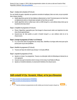 Romero, M., Roy, A, Lepage, A. (2016). Défis de programmation créative: du conte au code avec Scratch et Vibot.
Disponible à l'adresse: https://goo.gl/bBWGIk
Étape 1. Analyse de la situation (CTc3sc2)
Sur une feuille de papier, répondez aux questions suivantes et expliquez, dans vos mots, ce qui se produit
dans chaque situation:
● Quelle algorithme permet de faire déplacer aléatoirement un lutin? Comment peut-on lui faire faire
un déplacement précis en boucle (par exemple, lui faire faire un carré)?
● Quelle algorithme doit-on utiliser pour créer un effet lorsqu’il y a une collision (deux lutins qui se
touchent) entre deux lutins?
Étape 2. Compléter le programme (CTc3sc4)
● Choisir l’algorithme appropriée pour faire bouger la chauve-souris selon une trajectoire de votre
choix (forme géométrique).
● Assurez-vous de faire perdre un point à Scratch lorsqu’il y a une collision entre lui et la
chauve-souris.
Étape 3. Corriger le programme (CTc6sc1 et CTc6sc2)
● Il y a une erreur dans le programme du niveau deux. Identifiez et corrigez cette erreur pour qu’on
puisse jouer au jeu sans problème.
Étape 4. Modifier le programme (CTc5sc6)
● Trouvez une façon de rendre le jeu (niveaux 1 et 2) plus difficile.
Étape 5. Agrandir le programme (CTc5)
● Ajoutez un niveau 3 au programme. Trouvez un arrière-plan relié à la thématique et donnez-lui un
nom approprié.
● Assurez-vous que la transition entre le niveau 2 et le niveau 3 soit fluide et efficace.
● Ajoutez un troisième obstacle, en conservant le fantôme et la chauve-souris.
Défi créatif #12a. Scratch, Vibot, et le jeu d'évasion
FR: https://scratch.mit.edu/projects/129550956/
EN: https://scratch.mit.edu/projects/144287888/
(* Avant de commencer la programmation du défi, n’oubliez pas de remixer le projet en cliquant sur !)
 